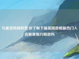 与夏洛特同阵营,你了解下届英国首相最热门人选鲍里斯约翰逊吗