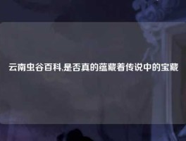 云南虫谷百科,是否真的蕴藏着传说中的宝藏