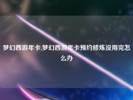 梦幻西游年卡,梦幻西游年卡预约修炼没用完怎么办