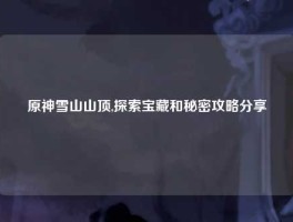 原神雪山山顶,探索宝藏和秘密攻略分享