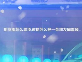 朋友圈怎么置顶,微信怎么把一条朋友圈置顶