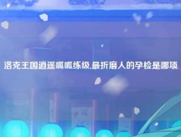 洛克王国逍遥呱呱练级,最折磨人的孕检是哪项