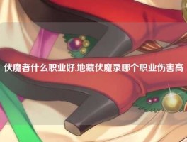 伏魔者什么职业好,地藏伏魔录哪个职业伤害高