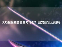 火焰猩猩融合要主宠什么？ 副宠要怎么获得？