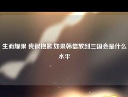 生而耀眼 我很抱歉,如果韩信放到三国会是什么水平