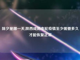 除夕是哪一天,陕西咸阳本轮疫情至少需要多久才能恢复正常