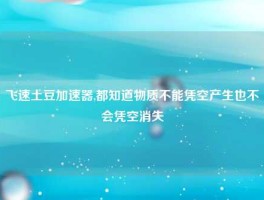 飞速土豆加速器,都知道物质不能凭空产生也不会凭空消失