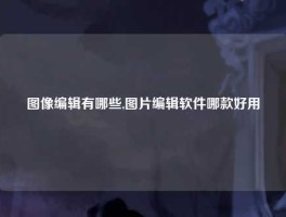 图像编辑有哪些,图片编辑软件哪款好用