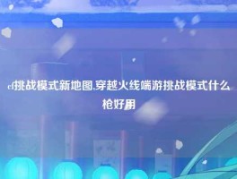 cf挑战模式新地图,穿越火线端游挑战模式什么枪好用
