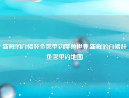新鲜的白鳞鲑鱼哪里钓魔兽世界,新鲜的白鳞鲑鱼哪里钓地图