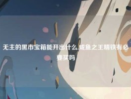 无主的黑市宝箱能开出什么,咸鱼之王精铁有必要买吗