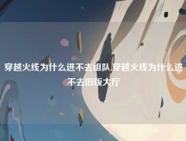 穿越火线为什么进不去组队,穿越火线为什么进不去旧版大厅