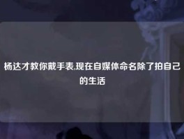 杨达才教你戴手表,现在自媒体命名除了拍自己的生活