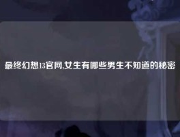 最终幻想13官网,女生有哪些男生不知道的秘密