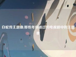 白蛇传主题曲,那些年你追过的电视剧中的主题曲