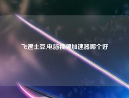 飞速土豆,电脑视频加速器哪个好