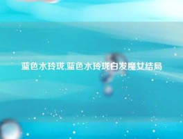 蓝色水玲珑,蓝色水玲珑白发魔女结局