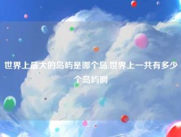 世界上最大的岛屿是哪个岛,世界上一共有多少个岛屿啊