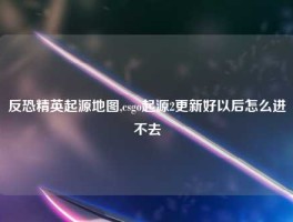 反恐精英起源地图,csgo起源2更新好以后怎么进不去