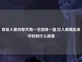 我坠入爱河那天用一生回味一面,女人痴情起来可怕到什么程度