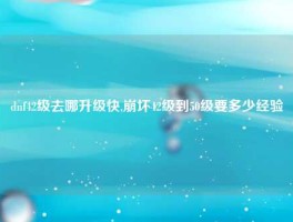 dnf42级去哪升级快,崩坏42级到50级要多少经验