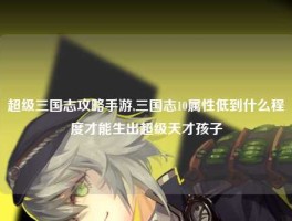 超级三国志攻略手游,三国志10属性低到什么程度才能生出超级天才孩子