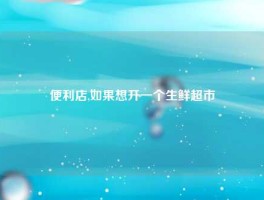 便利店,如果想开一个生鲜超市