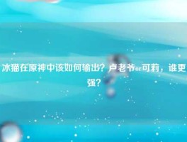 冰猫在原神中该如何输出？卢老爷or可莉，谁更强？