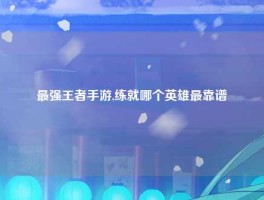 最强王者手游,练就哪个英雄最靠谱