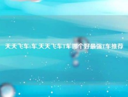 天天飞车t车,天天飞车T车哪个好最强T车推荐