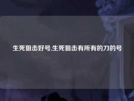 生死狙击好号,生死狙击有所有的刀的号